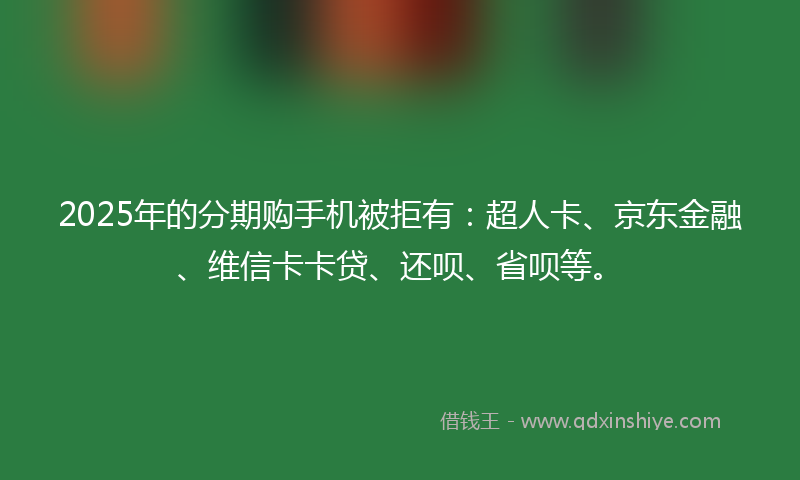 2025年的分期购手机被拒有：超人卡、京东金融、维信卡卡贷、还呗、省呗等。