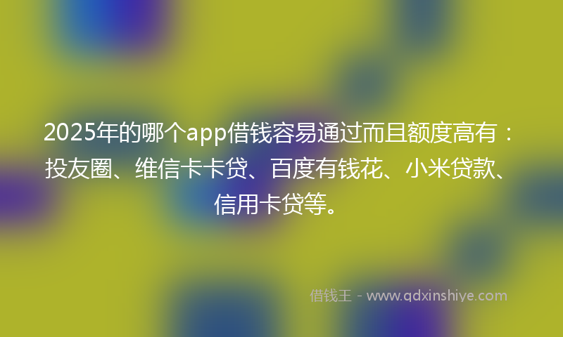2025年的哪个app借钱容易通过而且额度高有：投友圈、维信卡卡贷、百度有钱花、小米贷款、信用卡贷等。