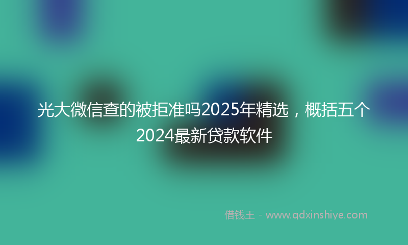 光大微信查的被拒准吗2025年精选，概括五个2024最新贷款软件