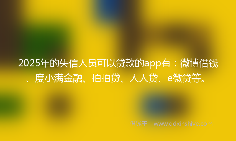 2025年的失信人员可以贷款的app有：微博借钱、度小满金融、拍拍贷、人人贷、e微贷等。