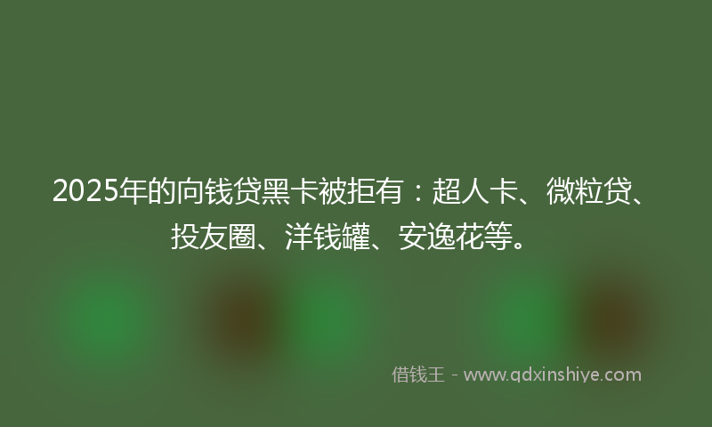 2025年的向钱贷黑卡被拒有：超人卡、微粒贷、投友圈、洋钱罐、安逸花等。