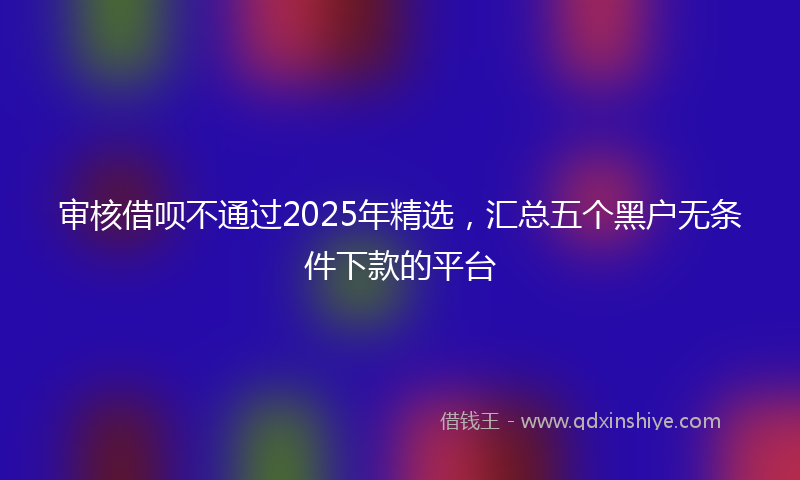 审核借呗不通过2025年精选，汇总五个黑户无条件下款的平台