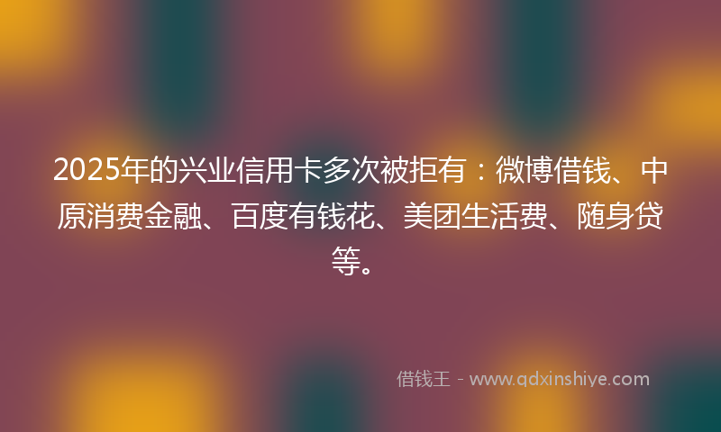 2025年的兴业信用卡多次被拒有：微博借钱、中原消费金融、百度有钱花、美团生活费、随身贷等。