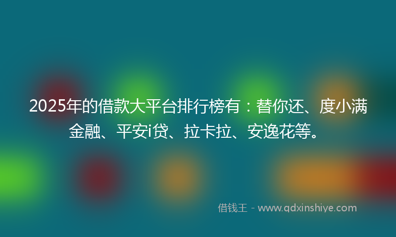 2025年的借款大平台排行榜有：替你还、度小满金融、平安i贷、拉卡拉、安逸花等。