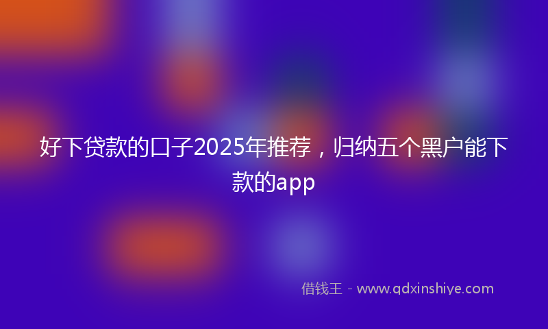 好下贷款的口子2025年推荐，归纳五个黑户能下款的app