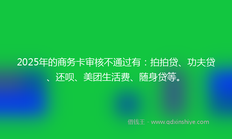 2025年的商务卡审核不通过有：拍拍贷、功夫贷、还呗、美团生活费、随身贷等。