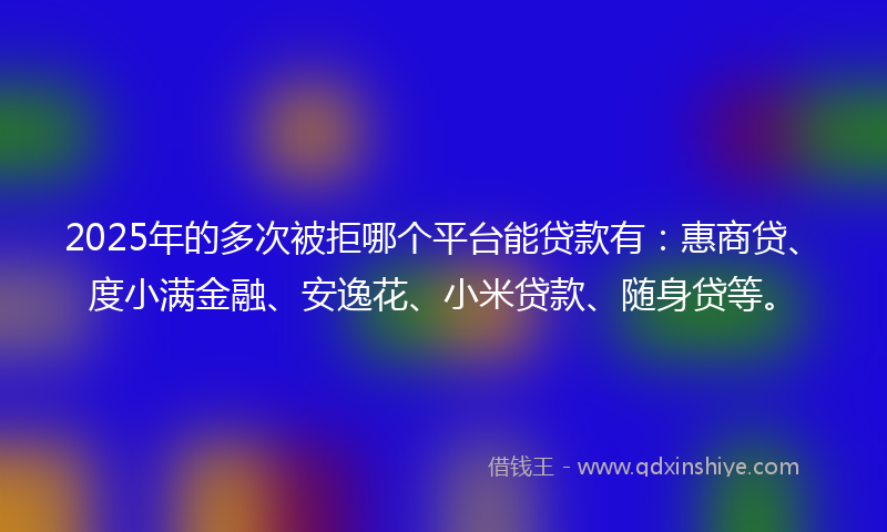 2025年的多次被拒哪个平台能贷款有：惠商贷、度小满金融、安逸花、小米贷款、随身贷等。