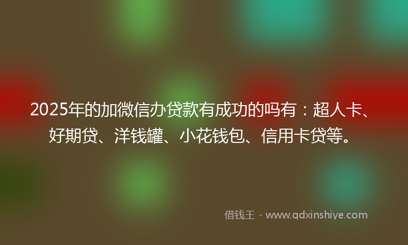 2025年的加微信办贷款有成功的吗有：超人卡、好期贷、洋钱罐、小花钱包、信用卡贷等。