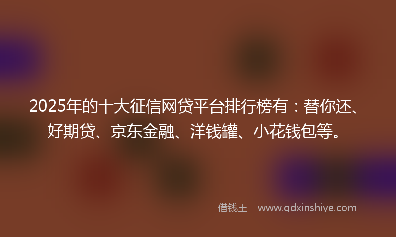 2025年的十大征信网贷平台排行榜有：替你还、好期贷、京东金融、洋钱罐、小花钱包等。