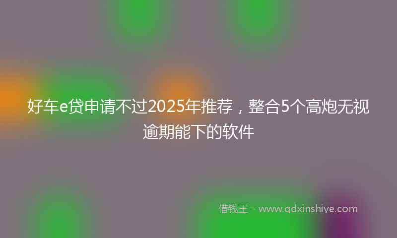 好车e贷申请不过2025年推荐，整合5个高炮无视逾期能下的软件