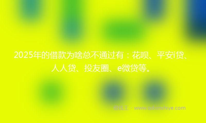 2025年的借款为啥总不通过有：花呗、平安i贷、人人贷、投友圈、e微贷等。