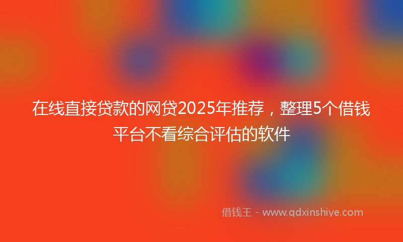 在线直接贷款的网贷2025年推荐，整理5个借钱平台不看综合评估的软件