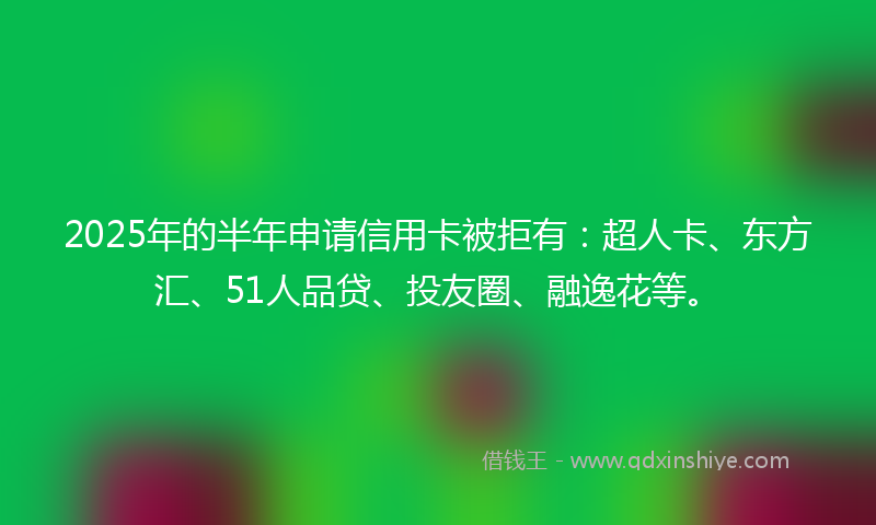 2025年的半年申请信用卡被拒有：超人卡、东方汇、51人品贷、投友圈、融逸花等。