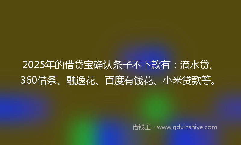 2025年的借贷宝确认条子不下款有：滴水贷、360借条、融逸花、百度有钱花、小米贷款等。