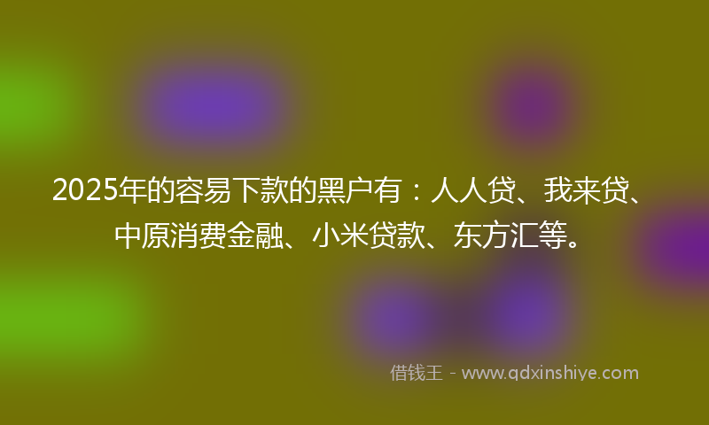 2025年的容易下款的黑户有：人人贷、我来贷、中原消费金融、小米贷款、东方汇等。
