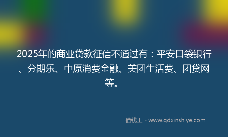 2025年的商业贷款征信不通过有：平安口袋银行、分期乐、中原消费金融、美团生活费、团贷网等。