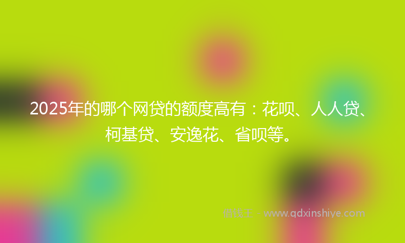 2025年的哪个网贷的额度高有：花呗、人人贷、柯基贷、安逸花、省呗等。