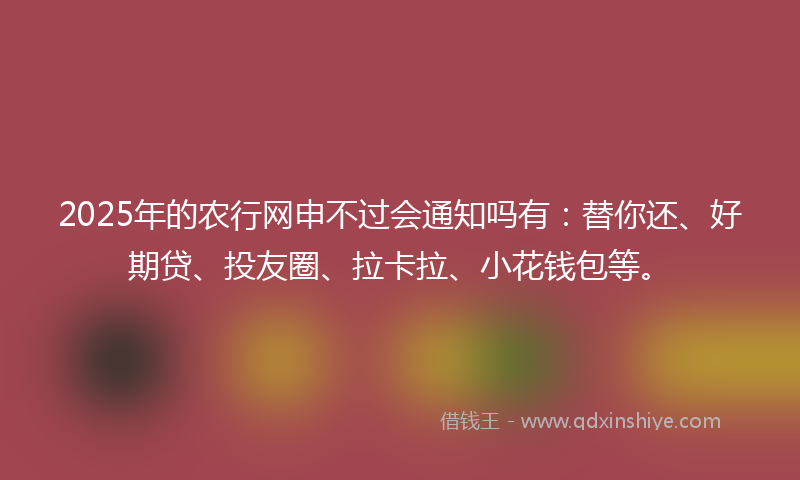 2025年的农行网申不过会通知吗有：替你还、好期贷、投友圈、拉卡拉、小花钱包等。