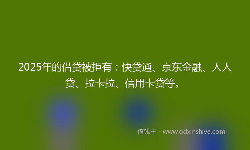 2025年的借贷被拒有：快贷通、京东金融、人人贷、拉卡拉、信用卡贷等。