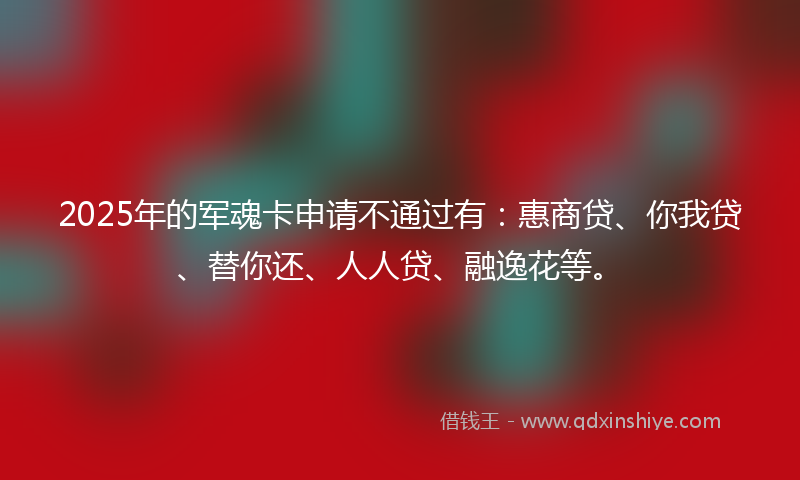 2025年的军魂卡申请不通过有：惠商贷、你我贷、替你还、人人贷、融逸花等。