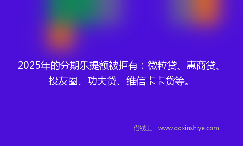 2025年的分期乐提额被拒有：微粒贷、惠商贷、投友圈、功夫贷、维信卡卡贷等。