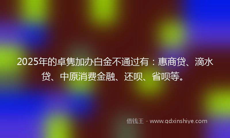 2025年的卓隽加办白金不通过有：惠商贷、滴水贷、中原消费金融、还呗、省呗等。