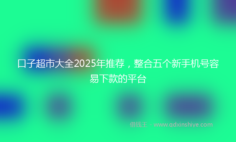 口子超市大全2025年推荐，整合五个新手机号容易下款的平台