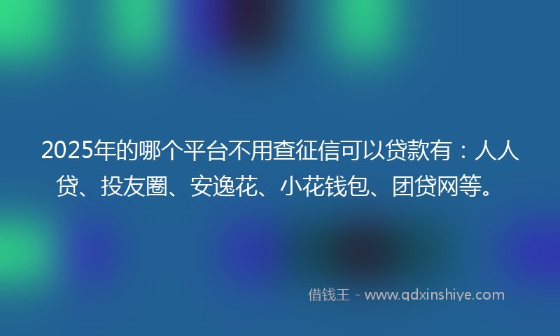 2025年的哪个平台不用查征信可以贷款有：人人贷、投友圈、安逸花、小花钱包、团贷网等。