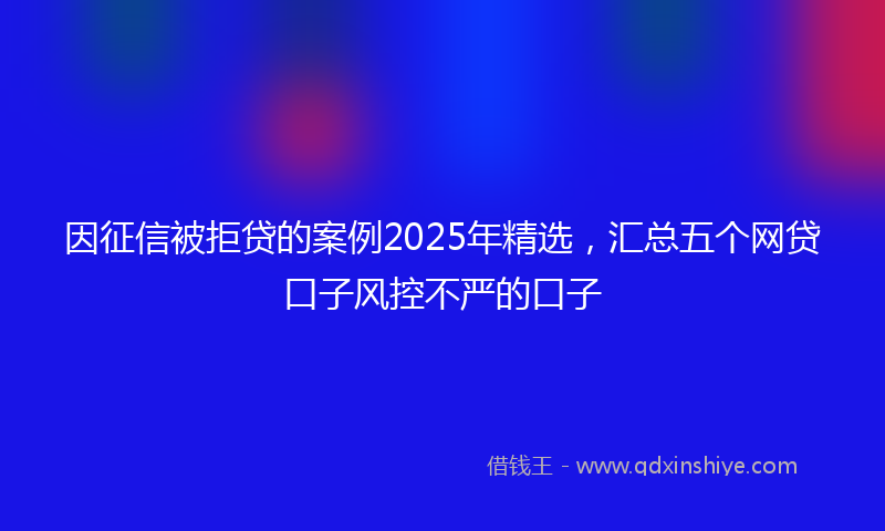因征信被拒贷的案例2025年精选，汇总五个网贷口子风控不严的口子