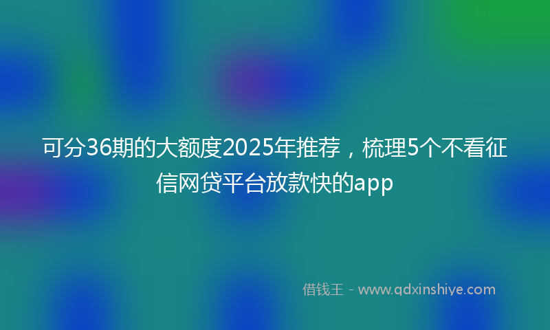 可分36期的大额度2025年推荐，梳理5个不看征信网贷平台放款快的app