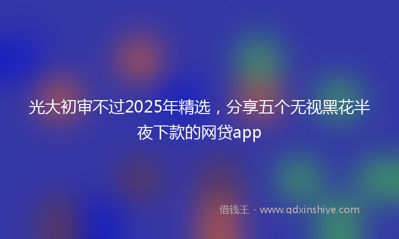 光大初审不过2025年精选，分享五个无视黑花半夜下款的网贷app