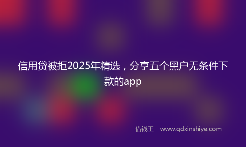 信用贷被拒2025年精选，分享五个黑户无条件下款的app