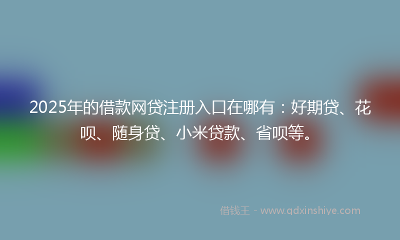 2025年的借款网贷注册入口在哪有：好期贷、花呗、随身贷、小米贷款、省呗等。