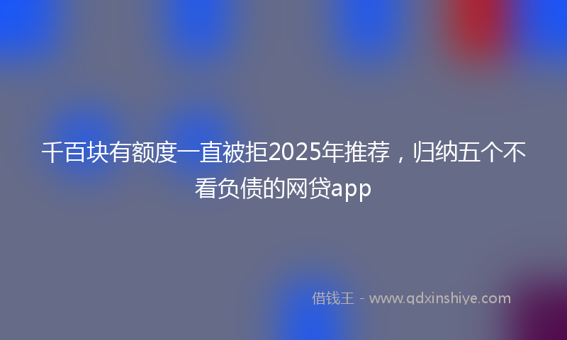 千百块有额度一直被拒2025年推荐，归纳五个不看负债的网贷app