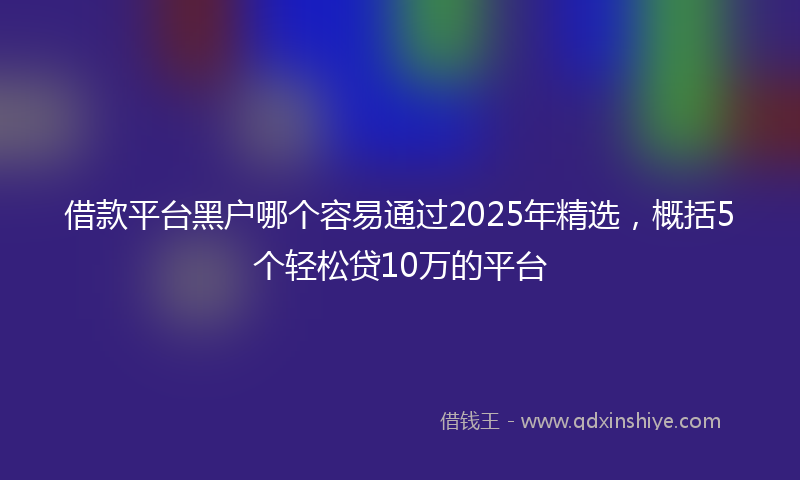 借款平台黑户哪个容易通过2025年精选，概括5个轻松贷10万的平台
