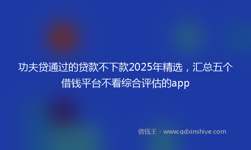功夫贷通过的贷款不下款2025年精选，汇总五个借钱平台不看综合评估的app