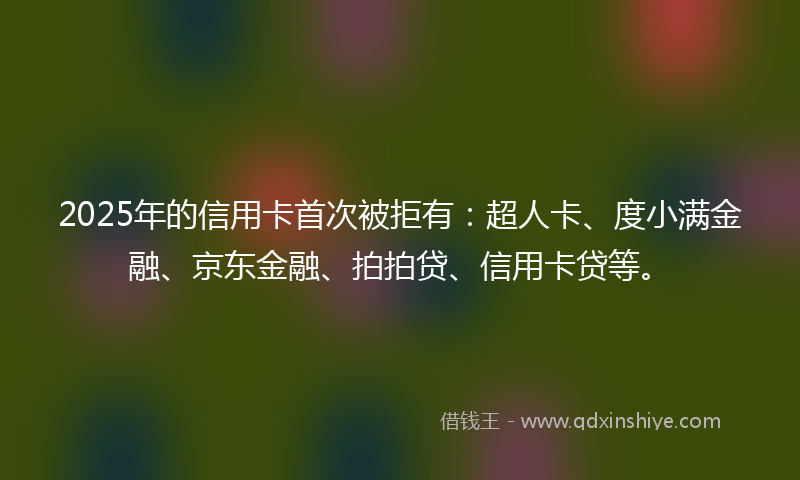 2025年的信用卡首次被拒有：超人卡、度小满金融、京东金融、拍拍贷、信用卡贷等。