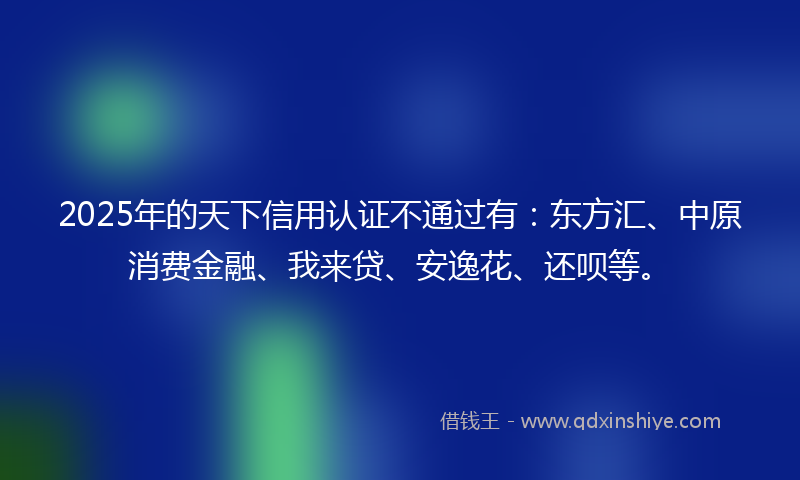 2025年的天下信用认证不通过有：东方汇、中原消费金融、我来贷、安逸花、还呗等。