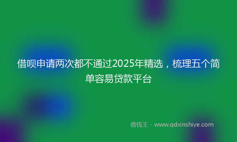 借呗申请两次都不通过2025年精选，梳理五个简单容易贷款平台