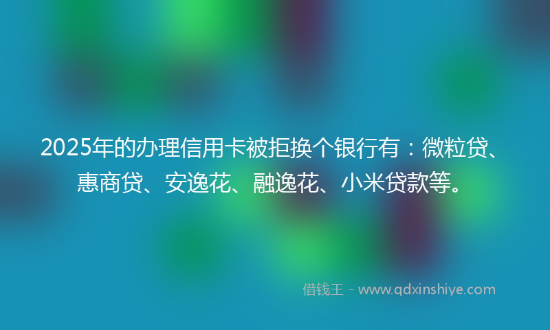 2025年的办理信用卡被拒换个银行有：微粒贷、惠商贷、安逸花、融逸花、小米贷款等。