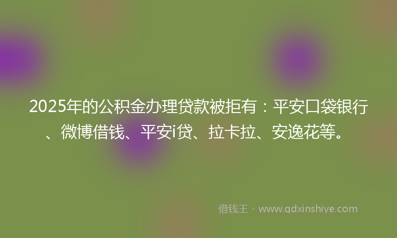 2025年的公积金办理贷款被拒有：平安口袋银行、微博借钱、平安i贷、拉卡拉、安逸花等。