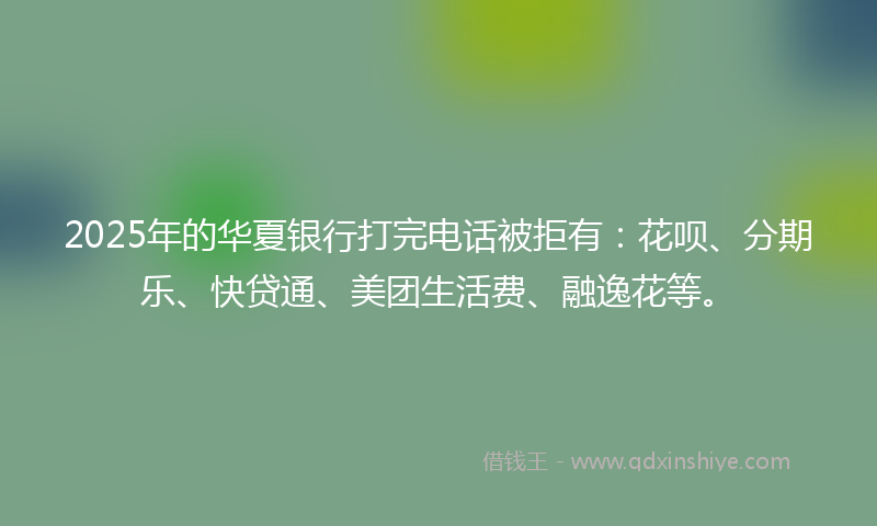 2025年的华夏银行打完电话被拒有：花呗、分期乐、快贷通、美团生活费、融逸花等。