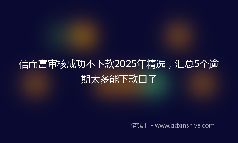 信而富审核成功不下款2025年精选，汇总5个逾期太多能下款口子