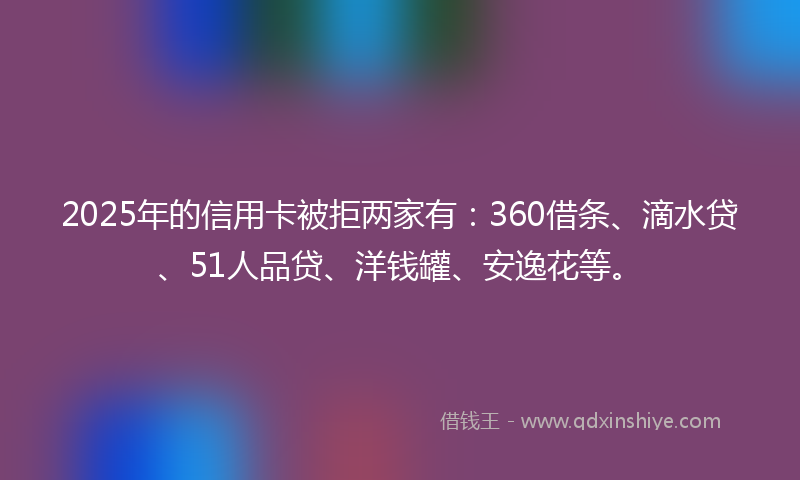 2025年的信用卡被拒两家有：360借条、滴水贷、51人品贷、洋钱罐、安逸花等。