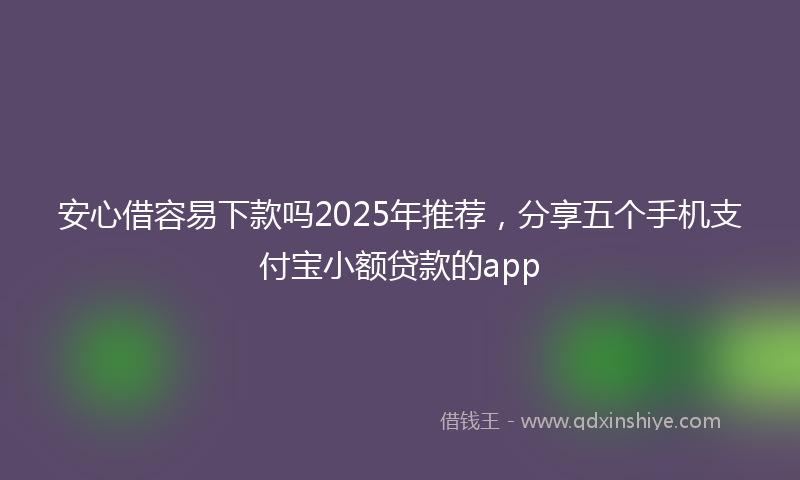 安心借容易下款吗2025年推荐，分享五个手机支付宝小额贷款的app