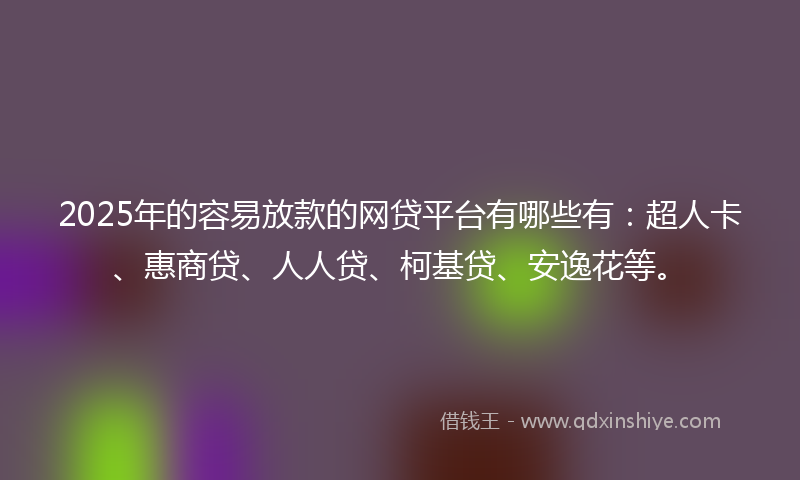 2025年的容易放款的网贷平台有哪些有：超人卡、惠商贷、人人贷、柯基贷、安逸花等。