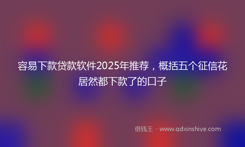 容易下款贷款软件2025年推荐，概括五个征信花居然都下款了的口子