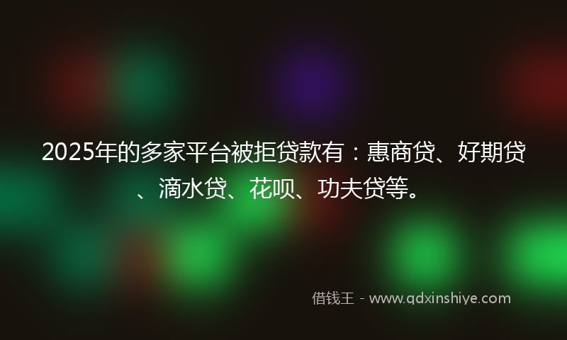 2025年的多家平台被拒贷款有：惠商贷、好期贷、滴水贷、花呗、功夫贷等。