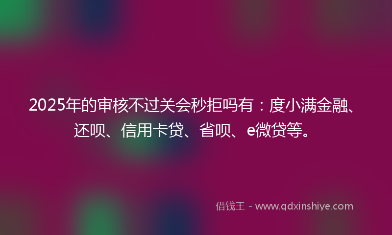 2025年的审核不过关会秒拒吗有：度小满金融、还呗、信用卡贷、省呗、e微贷等。