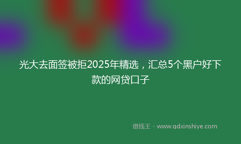 光大去面签被拒2025年精选，汇总5个黑户好下款的网贷口子